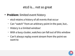 etcd is... not so great 
● Problem: limited event history 
– etcd retains a history of all events that occur 
– Can “watch” from an arbitrary point in the past, but.. 
– History is a limited window! 
– With a busy cluster, watches can fall out of this window 
– Can't always replay event stream from the point we 
want to 
 