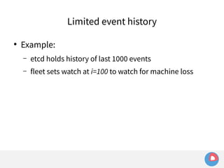 ● Example: 
Limited event history 
– etcd holds history of last 1000 events 
– fleet sets watch at i=100 to watch for machine loss 
 