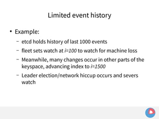 ● Example: 
Limited event history 
– etcd holds history of last 1000 events 
– fleet sets watch at i=100 to watch for machine loss 
– Meanwhile, many changes occur in other parts of the 
keyspace, advancing index to i=1500 
– Leader election/network hiccup occurs and severs 
watch 
 