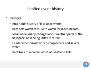 ● Example: 
Limited event history 
– etcd holds history of last 1000 events 
– fleet sets watch at i=100 to watch for machine loss 
– Meanwhile, many changes occur in other parts of the 
keyspace, advancing index to i=1500 
– Leader election/network hiccup occurs and severs 
watch 
– fleet tries to recreate watch at i=100 and fails: 
 