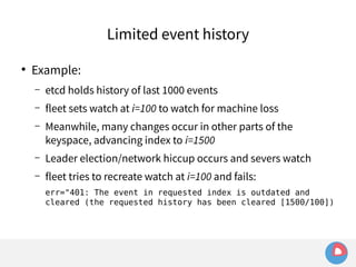 ● Example: 
Limited event history 
– etcd holds history of last 1000 events 
– fleet sets watch at i=100 to watch for machine loss 
– Meanwhile, many changes occur in other parts of the 
keyspace, advancing index to i=1500 
– Leader election/network hiccup occurs and severs watch 
– fleet tries to recreate watch at i=100 and fails: 
err="401: The event in requested index is outdated and 
cleared (the requested history has been cleared [1500/100]) 
 
