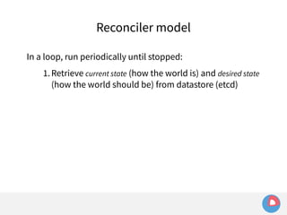 Reconciler model 
In a loop, run periodically until stopped: 
1.Retrieve current state (how the world is) and desired state 
(how the world should be) from datastore (etcd) 
 