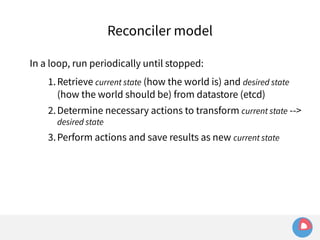 Reconciler model 
In a loop, run periodically until stopped: 
1.Retrieve current state (how the world is) and desired state 
(how the world should be) from datastore (etcd) 
2.Determine necessary actions to transform current state --> 
desired state 
3.Perform actions and save results as new current state 
 