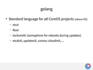 golang 
● Standard language for all CoreOS projects (above OS) 
– etcd 
– fleet 
– locksmith (semaphore for reboots during updates) 
– etcdctl, updatectl, coreos-cloudinit, ... 
 