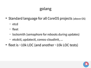 golang 
● Standard language for all CoreOS projects (above OS) 
– etcd 
– fleet 
– locksmith (semaphore for reboots during updates) 
– etcdctl, updatectl, coreos-cloudinit, ... 
● fleet is ~10k LOC (and another ~10k LOC tests) 
 