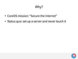 Why? 
● CoreOS mission: “Secure the internet” 
● Status quo: set up a server and never touch it 
 