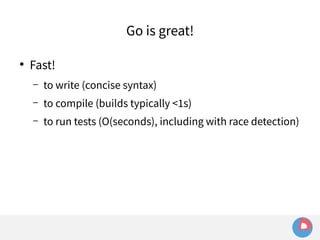 ● Fast! 
Go is great! 
– to write (concise syntax) 
– to compile (builds typically <1s) 
– to run tests (O(seconds), including with race detection) 
 