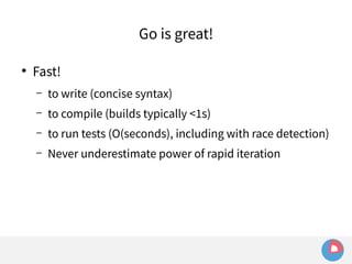 ● Fast! 
Go is great! 
– to write (concise syntax) 
– to compile (builds typically <1s) 
– to run tests (O(seconds), including with race detection) 
– Never underestimate power of rapid iteration 
 