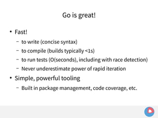 ● Fast! 
Go is great! 
– to write (concise syntax) 
– to compile (builds typically <1s) 
– to run tests (O(seconds), including with race detection) 
– Never underestimate power of rapid iteration 
● Simple, powerful tooling 
– Built in package management, code coverage, etc. 
 