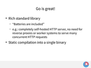 Go is great! 
● Rich standard library 
– “Batteries are included” 
– e.g.: completely self-hosted HTTP server, no need for 
reverse proxies or worker systems to serve many 
concurrent HTTP requests 
● Static compilation into a single binary 
 