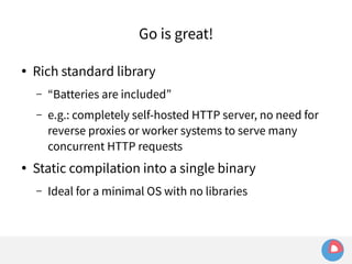 Go is great! 
● Rich standard library 
– “Batteries are included” 
– e.g.: completely self-hosted HTTP server, no need for 
reverse proxies or worker systems to serve many 
concurrent HTTP requests 
● Static compilation into a single binary 
– Ideal for a minimal OS with no libraries 
 