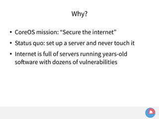 Why? 
● CoreOS mission: “Secure the internet” 
● Status quo: set up a server and never touch it 
● Internet is full of servers running years-old 
software with dozens of vulnerabilities 
 