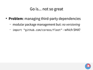 Go is... not so great 
● Problem: managing third-party dependencies 
– modular package management but: no versioning 
– import “github.com/coreos/fleet” - which SHA? 
 
