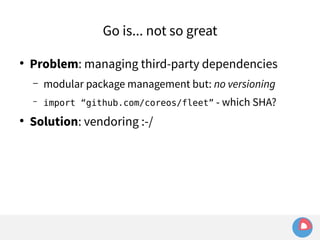 Go is... not so great 
● Problem: managing third-party dependencies 
– modular package management but: no versioning 
– import “github.com/coreos/fleet” - which SHA? 
● Solution: vendoring :-/ 
 