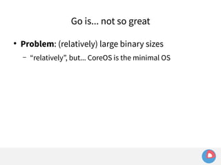 Go is... not so great 
● Problem: (relatively) large binary sizes 
– “relatively”, but... CoreOS is the minimal OS 
 