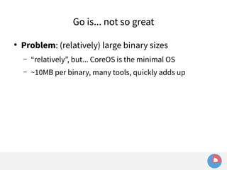 Go is... not so great 
● Problem: (relatively) large binary sizes 
– “relatively”, but... CoreOS is the minimal OS 
– ~10MB per binary, many tools, quickly adds up 
 