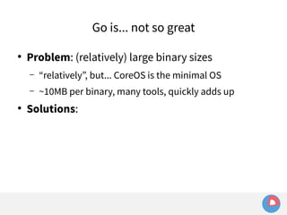 ● Problem: (relatively) large binary sizes 
– “relatively”, but... CoreOS is the minimal OS 
– ~10MB per binary, many tools, quickly adds up 
● Solutions: 
Go is... not so great 
 