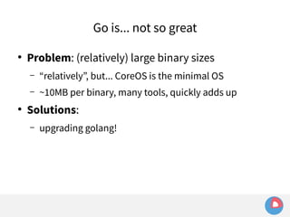 Go is... not so great 
● Problem: (relatively) large binary sizes 
– “relatively”, but... CoreOS is the minimal OS 
– ~10MB per binary, many tools, quickly adds up 
● Solutions: 
– upgrading golang! 
 