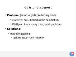 Go is... not so great 
● Problem: (relatively) large binary sizes 
– “relatively”, but... CoreOS is the minimal OS 
– ~10MB per binary, many tools, quickly adds up 
● Solutions: 
– upgrading golang! 
● go1.2 to go1.3 = ~25% reduction 
 