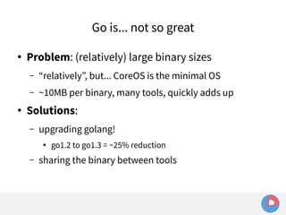 Go is... not so great 
● Problem: (relatively) large binary sizes 
– “relatively”, but... CoreOS is the minimal OS 
– ~10MB per binary, many tools, quickly adds up 
● Solutions: 
– upgrading golang! 
● go1.2 to go1.3 = ~25% reduction 
– sharing the binary between tools 
 