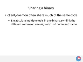 Sharing a binary 
● client/daemon often share much of the same code 
– Encapsulate multiple tools in one binary, symlink the 
different command names, switch off command name 
 