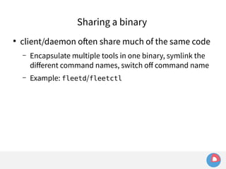 Sharing a binary 
● client/daemon often share much of the same code 
– Encapsulate multiple tools in one binary, symlink the 
different command names, switch off command name 
– Example: fleetd/fleetctl 
 