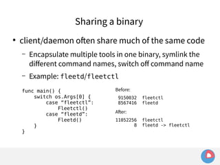 Sharing a binary 
● client/daemon often share much of the same code 
– Encapsulate multiple tools in one binary, symlink the 
different command names, switch off command name 
– Example: fleetd/fleetctl 
func main() { 
switch os.Args[0] { 
case “fleetctl”: 
Fleetctl() 
case “fleetd”: 
Fleetd() 
} 
} 
Before: 
9150032 fleetctl 
8567416 fleetd 
After: 
11052256 fleetctl 
8 fleetd -> fleetctl 
 