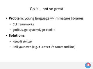 Go is... not so great 
● Problem: young language => immature libraries 
– CLI frameworks 
– godbus, go-systemd, go-etcd :-( 
● Solutions: 
– Keep it simple 
– Roll your own (e.g. fleetctl's command line) 
 