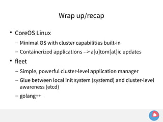 Wrap up/recap 
 CoreOS Linux 
– Minimal OS with cluster capabilities built-in 
– Containerized applications --> a[u]tom[at]ic updates 
 fleet 
– Simple, powerful cluster-level application manager 
– Glue between local init system (systemd) and cluster-level 
awareness (etcd) 
– golang++ 
 