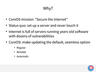 Why? 
● CoreOS mission: “Secure the internet” 
● Status quo: set up a server and never touch it 
● Internet is full of servers running years-old software 
with dozens of vulnerabilities 
● CoreOS: make updating the default, seamless option 
● Regular 
● Reliable 
● Automatic 
 