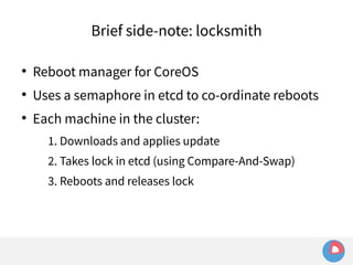 Brief side-note: locksmith 
● Reboot manager for CoreOS 
● Uses a semaphore in etcd to co-ordinate reboots 
● Each machine in the cluster: 
1. Downloads and applies update 
2. Takes lock in etcd (using Compare-And-Swap) 
3. Reboots and releases lock 
