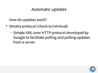Automatic updates 
How do updates work? 
● Omaha protocol (check-in/retrieval) 
– Simple XML-over-HTTP protocol developed by 
Google to facilitate polling and pulling updates 
from a server 
 
