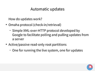 Automatic updates 
How do updates work? 
● Omaha protocol (check-in/retrieval) 
– Simple XML-over-HTTP protocol developed by 
Google to facilitate polling and pulling updates from 
a server 
● Active/passive read-only root partitions 
– One for running the live system, one for updates 
 