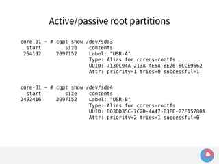 Active/passive root partitions 
core-01 ~ # cgpt show /dev/sda3 
start size contents 
264192 2097152 Label: "USR-A" 
Type: Alias for coreos-rootfs 
UUID: 7130C94A-213A-4E5A-8E26-6CCE9662 
Attr: priority=1 tries=0 successful=1 
core-01 ~ # cgpt show /dev/sda4 
start size contents 
2492416 2097152 Label: "USR-B" 
Type: Alias for coreos-rootfs 
UUID: E03DD35C-7C2D-4A47-B3FE-27F15780A 
Attr: priority=2 tries=1 successful=0 
 