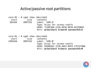 Active/passive root partitions 
core-01 ~ # cgpt show /dev/sda3 
start size contents 
264192 2097152 Label: "USR-A" 
Type: Alias for coreos-rootfs 
UUID: 7130C94A-213A-4E5A-8E26-6CCE9662 
Attr: priority=1 tries=0 successful=1 
core-01 ~ # cgpt show /dev/sda4 
start size contents 
2492416 2097152 Label: "USR-B" 
Type: Alias for coreos-rootfs 
UUID: E03DD35C-7C2D-4A47-B3FE-27F15780A 
Attr: priority=2 tries=1 successful=0 
 