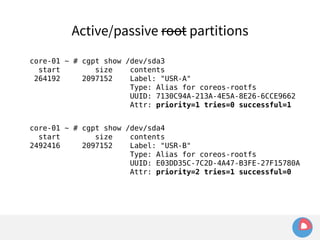 Active/passive root partitions 
core-01 ~ # cgpt show /dev/sda3 
start size contents 
264192 2097152 Label: "USR-A" 
Type: Alias for coreos-rootfs 
UUID: 7130C94A-213A-4E5A-8E26-6CCE9662 
Attr: priority=1 tries=0 successful=1 
core-01 ~ # cgpt show /dev/sda4 
start size contents 
2492416 2097152 Label: "USR-B" 
Type: Alias for coreos-rootfs 
UUID: E03DD35C-7C2D-4A47-B3FE-27F15780A 
Attr: priority=2 tries=1 successful=0 
 