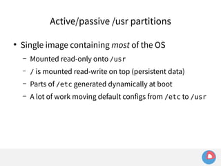 Active/passive /usr partitions 
● Single image containing most of the OS 
– Mounted read-only onto /usr 
– / is mounted read-write on top (persistent data) 
– Parts of /etc generated dynamically at boot 
– A lot of work moving default configs from /etc to /usr 
 