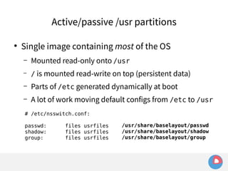 Active/passive /usr partitions 
● Single image containing most of the OS 
– Mounted read-only onto /usr 
– / is mounted read-write on top (persistent data) 
– Parts of /etc generated dynamically at boot 
– A lot of work moving default configs from /etc to /usr 
# /etc/nsswitch.conf: 
passwd: files usrfiles 
/usr/share/baselayout/passwd 
shadow: files usrfiles 
/usr/share/baselayout/shadow 
group: files usrfiles 
/usr/share/baselayout/group 
 