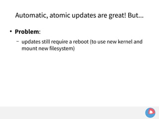 Automatic, atomic updates are great! But... 
● Problem: 
– updates still require a reboot (to use new kernel and 
mount new filesystem) 
 