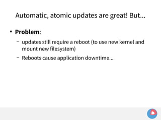 Automatic, atomic updates are great! But... 
● Problem: 
– updates still require a reboot (to use new kernel and 
mount new filesystem) 
– Reboots cause application downtime... 
 
