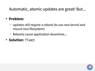 Automatic, atomic updates are great! But... 
● Problem: 
– updates still require a reboot (to use new kernel and 
mount new filesystem) 
– Reboots cause application downtime... 
● Solution: fleet 
 