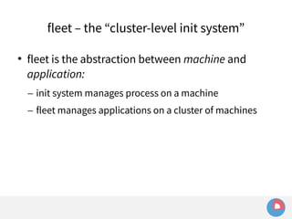 fleet – the “cluster-level init system” 
 fleet is the abstraction between machine and 
application: 
– init system manages process on a machine 
– fleet manages applications on a cluster of machines 
 