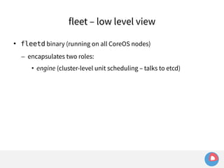 fleet – low level view 
 fleetd binary (running on all CoreOS nodes) 
– encapsulates two roles: 
• engine (cluster-level unit scheduling – talks to etcd) 
 