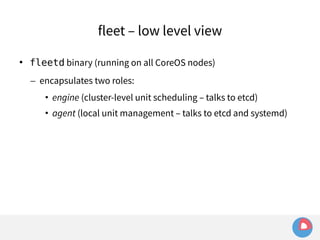 fleet – low level view 
 fleetd binary (running on all CoreOS nodes) 
– encapsulates two roles: 
• engine (cluster-level unit scheduling – talks to etcd) 
• agent (local unit management – talks to etcd and systemd) 
 