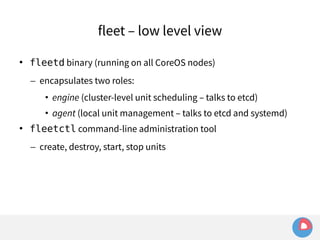 fleet – low level view 
 fleetd binary (running on all CoreOS nodes) 
– encapsulates two roles: 
• engine (cluster-level unit scheduling – talks to etcd) 
• agent (local unit management – talks to etcd and systemd) 
 fleetctl command-line administration tool 
– create, destroy, start, stop units 
 