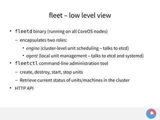 fleet – low level view 
 fleetd binary (running on all CoreOS nodes) 
– encapsulates two roles: 
• engine (cluster-level unit scheduling – talks to etcd) 
• agent (local unit management – talks to etcd and systemd) 
 fleetctl command-line administration tool 
– create, destroy, start, stop units 
– Retrieve current status of units/machines in the cluster 
 HTTP API 
 