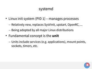 systemd 
 Linux init system (PID 1) – manages processes 
– Relatively new, replaces SysVinit, upstart, OpenRC, ... 
– Being adopted by all major Linux distributions 
 Fundamental concept is the unit 
– Units include services (e.g. applications), mount points, 
sockets, timers, etc. 
 