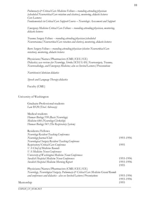 ___________________________________________________________________________________________________
COPLIN_CV_05.06.2015
10
Pulmonary & Critical Care Medicine Fellows – rounding attending physician
(scheduled Neurocritical Care rotation and electives), mentoring, didactic lectures
Core Lectures
Fundamentals in Critical Care Support Course – Neurologic Assessment and Support
Emergency Medicine Critical Care Fellows -- rounding attending physician, mentoring,
didactic lectures
Trauma Surgery Fellows -- rounding attending physician(scheduled
Neurotrauma/Neurocritical Care rotation and elective), mentoring, didactic lectures
Burn Surgery Fellows – rounding attending physician (elective Neurocritical Care
rotation), mentoring, didactic lectures
Physicians/Nurses/Pharmacists (CME/CEU/CE)
Didactics; case reviews for Neurology, Stroke/ICH/SAH, Neurosurgery, Trauma,
Neuroradiology, and Emergency Medicine; also see Invited Lectures/Presentations
Nutritionist/dietician didactics
Speech and Language Therapy didactics
Faculty (CME)
University of Washington
Graduate Professional students
Law B520 (Trial Advocacy)
Medical students
Human Biology 550 (Basic Neurology)
Medicine 686 (Neurology Clerkship)
Human Biology 541 (The Respiratory System)
Residents/Fellows
Neurology Resident Teaching Conferences
Neurology Journal Club
Neurological Surgery Resident Teaching Conference
Respiratory/Critical Care Conference
VA Chief of Medicine Rounds
VA Medicine Noon Conferences
University of Washington Medicine Noon Conferences
Swedish Hospital Medicine Noon Conferences
Swedish Hospital Medicine Morning Report
Physicians/Nurses/Pharmacists (CME/CEU/CE)
Neurology, Neurological Surgery, Pulmonary & Critical Care Medicine Grand Rounds
and conferences and didactics - also see Invited Lectures/Presentations
Mentorship
1993-1996
1995
1993-1996
1993-1996
1995
1993-1996
1993-1996
1995
 