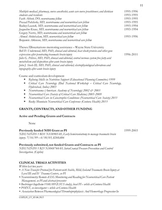 ___________________________________________________________________________________________________
COPLIN_CV_05.06.2015
11
Multiple medical, pharmacy, nurse anesthetist, acute care nurse practitioner, and dietician
students and residents
Faith Abbott, DO, neurotrauma fellow
Prasad Policherla, MD, neurotrauma and neurocritical care fellow
Rodney Leacock, MD, neurotrauma and neurocritical care fellow
Jacqueline Kraus, MD, neurotrauma and neurocritical care fellow
Gregory Norris, MD, neurotrauma and neurocritical care fellow
Ahmed Abdulsalam, MD, neurocritical care fellow
Benjamin Atkinson, MD, neurotrauma and neurocritical care fellow
Theses/Dissertations mentoring assistance – Wayne State University
Bill D. Underwood, MD, PhD, clinical and editorial, heat shock protein and other gene
expression after penetrating traumatic braininjury
Julie G. Pilitsis, MD, PhD, clinical and editorial, central nervous system free fatty acid
metabolism and disposition after acute brain injury
John J. Steele III, MD, PhD, clinical and editorial, electrophysiological alterationsand
topography after acute brain injury
Course and curriculum development
 Refining Skills in Nutrition Support (Educational Planning Committee) 1999
 Critical Care Neurology (IInd National Workshop – Critical Care Neurology,
Hyderabad, India) 2003
 Neurotrauma (American Academy of Neurology) 2002 & 2003
 Neurocritical Care (Society of Critical Care Medicine) 2005-2009
 Neurocritical Care in Catastrophic Conditions (Neurocritical Care Society) 2011
 Rocky Mountain Neurocritical Care Conference (Centura Health) 2013
1995-1996
1993-1995
1993-1995
1993-1995
1993-1994
1993-1994
1993-1996
1996-2011
GRANTS, CONTRACTS, AND OTHER FUNDING
Active and Pending Grants and Contracts
None
Previously funded NIH Grant as PI
NIH/NINDS 1 RO1 NS38905-01, Early hemicraniectomy to manage traumatic brain
injury. 7/16/99 – 6/30/03, $260,606
Previously submitted, not funded Grants and Contracts as PI
NIH/NINDS 1 R21 NS048744-01, IntraCranial PressurePrevention and Control
Investigation. (Coplin)
1999-2003
CLINICAL TRIALS ACTIVITIES
Within last two years:
• A Non-Transfer Protocol for Patientswith Stable, Mild, Isolated Traumatic Brain Injury at
Level III and IV Trauma Centers, co-PI
• Neurotelemetry: Remote cEEG Monitoring and Reading for Neurocritical Care Patient
Management, co-PI and abstract presenter
• Boehringer-Ingelheim 1160.189 (ESUS study), local PI – while at Centura Health
• POINT, co-investigator – while at Centura Health
• Association Between Pharmacological Thromboprophylaxis And Hemorrhage Progression In
 