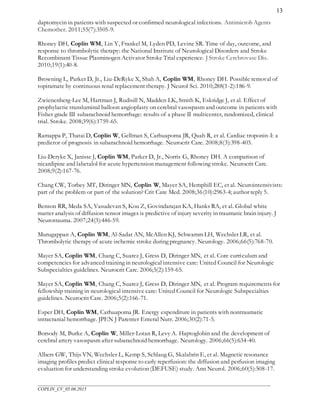 ___________________________________________________________________________________________________
COPLIN_CV_05.06.2015
13
daptomycin in patients with suspected or confirmed neurological infections. Antimicrob Agents
Chemother. 2011;55(7):3505-9.
Rhoney DH, Coplin WM, Lin Y, Frankel M, Lyden PD, Levine SR. Time of day, outcome, and
response to thrombolytic therapy: the National Institute of Neurological Disorders and Stroke
Recombinant Tissue Plasminogen Activator Stroke Trial experience. J Stroke Cerebrovasc Dis.
2010;19(1):40-8.
Browning L, Parker D, Jr., Liu-DeRyke X, Shah A, Coplin WM, Rhoney DH. Possible removal of
topiramate by continuous renal replacement therapy. J Neurol Sci. 2010;288(1-2):186-9.
Zwienenberg-Lee M, Hartman J, Rudisill N, Madden LK, Smith K, Eskridge J, et al. Effect of
prophylactic transluminal balloon angioplasty on cerebral vasospasm and outcome in patients with
Fisher grade III subarachnoid hemorrhage: results of a phase II multicenter, randomized, clinical
trial. Stroke. 2008;39(6):1759-65.
Ramappa P, Thatai D, Coplin W, Gellman S, Carhuapoma JR, Quah R, et al. Cardiac troponin-I: a
predictor of prognosis in subarachnoid hemorrhage. Neurocrit Care. 2008;8(3):398-403.
Liu-Deryke X, Janisse J, Coplin WM, Parker D, Jr., Norris G, Rhoney DH. A comparison of
nicardipine and labetalol for acute hypertension management following stroke. Neurocrit Care.
2008;9(2):167-76.
Chang CW, Torbey MT, Diringer MN, Coplin W, Mayer SA, Hemphill EC, et al. Neurointensivists:
part of the problem or part of the solution? Crit Care Med. 2008;36(10):2963-4; author reply 5.
Benson RR, Meda SA, Vasudevan S, Kou Z, Govindarajan KA, Hanks RA, et al. Global white
matter analysis of diffusion tensor images is predictive of injury severity in traumatic brain injury. J
Neurotrauma. 2007;24(3):446-59.
Murugappan A, Coplin WM, Al-Sadat AN, McAllen KJ, Schwamm LH, Wechsler LR, et al.
Thrombolytic therapy of acute ischemic stroke during pregnancy. Neurology. 2006;66(5):768-70.
Mayer SA, Coplin WM, Chang C, Suarez J, Gress D, Diringer MN, et al. Core curriculum and
competencies for advanced training in neurological intensive care: United Council for Neurologic
Subspecialties guidelines. Neurocrit Care. 2006;5(2):159-65.
Mayer SA, Coplin WM, Chang C, Suarez J, Gress D, Diringer MN, et al. Program requirements for
fellowship training in neurological intensive care: United Council for Neurologic Subspecialties
guidelines. Neurocrit Care. 2006;5(2):166-71.
Esper DH, Coplin WM, Carhuapoma JR. Energy expenditure in patients with nontraumatic
intracranial hemorrhage. JPEN J Parenter Enteral Nutr. 2006;30(2):71-5.
Borsody M, Burke A, Coplin W, Miller-Lotan R, Levy A. Haptoglobin and the development of
cerebral artery vasospasm after subarachnoid hemorrhage. Neurology. 2006;66(5):634-40.
Albers GW, Thijs VN, Wechsler L, Kemp S, Schlaug G, Skalabrin E, et al. Magnetic resonance
imaging profiles predict clinical response to early reperfusion: the diffusion and perfusion imaging
evaluation for understanding stroke evolution (DEFUSE) study. Ann Neurol. 2006;60(5):508-17.
 